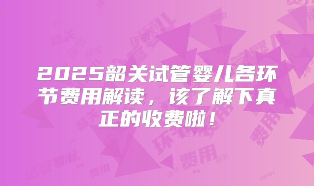 2025韶关试管婴儿各环节费用解读，该了解下真正的收费啦！