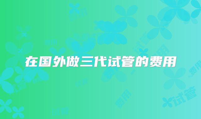 在国外做三代试管的费用