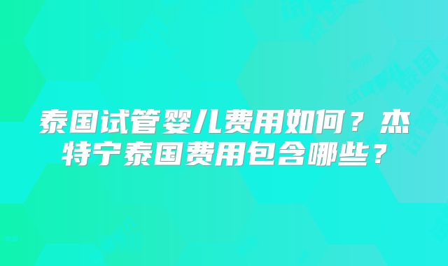 泰国试管婴儿费用如何？杰特宁泰国费用包含哪些？