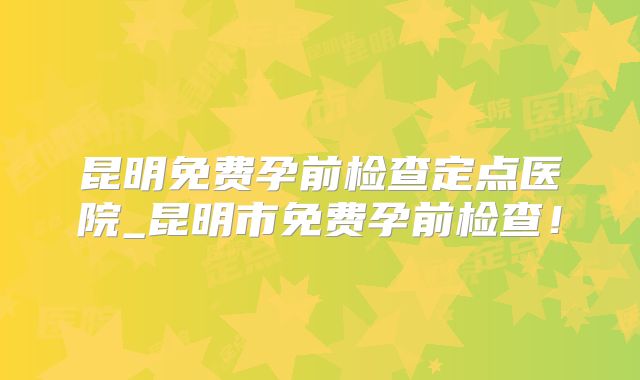 昆明免费孕前检查定点医院_昆明市免费孕前检查！