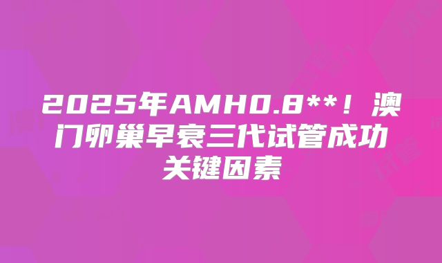 2025年AMH0.8**！澳门卵巢早衰三代试管成功关键因素