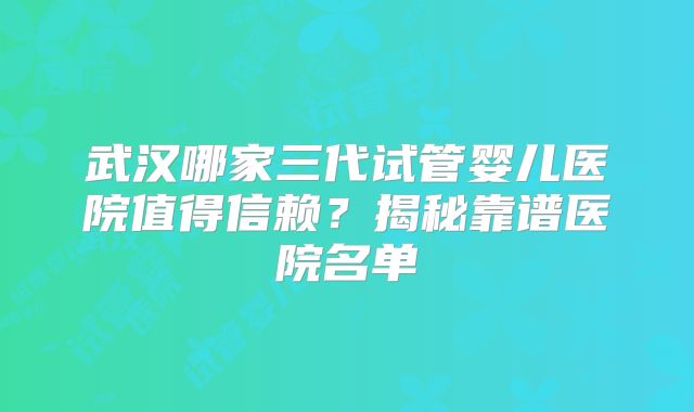 武汉哪家三代试管婴儿医院值得信赖?揭秘靠谱医院名单