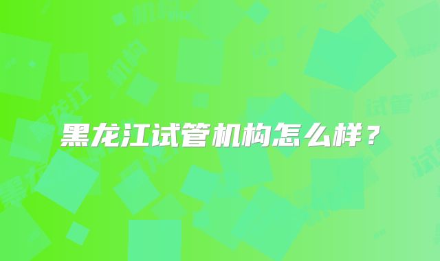 黑龙江试管机构怎么样？