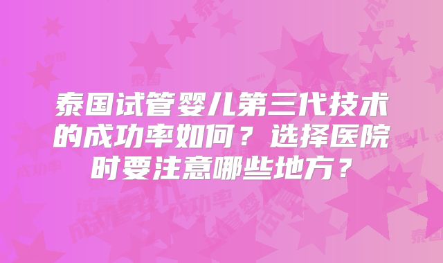 泰国试管婴儿第三代技术的成功率如何?选择医院时要注意哪些地方?