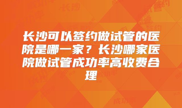 长沙可以签约做试管的医院是哪一家？长沙哪家医院做试管成功率高收费合理