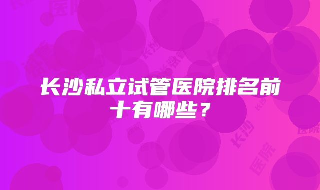 长沙私立试管医院排名前十有哪些？
