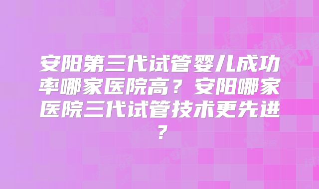 安阳第三代试管婴儿成功率哪家医院高？安阳哪家医院三代试管技术更先进？