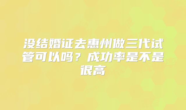没结婚证去惠州做三代试管可以吗？成功率是不是很高
