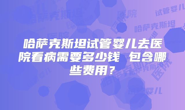 哈萨克斯坦试管婴儿去医院看病需要多少钱 包含哪些费用？