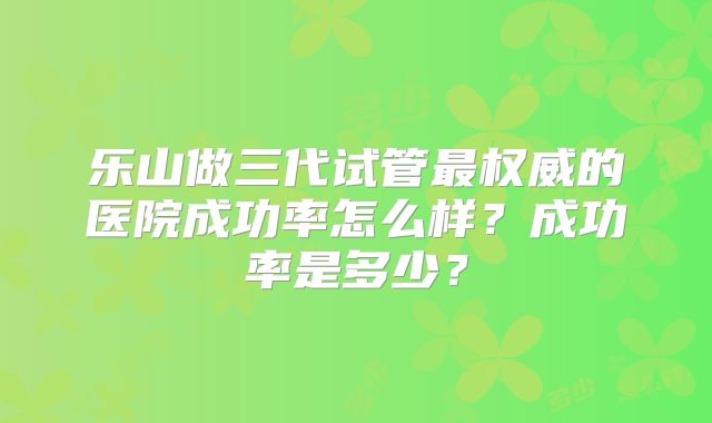 乐山做三代试管最权威的医院成功率怎么样？成功率是多少？