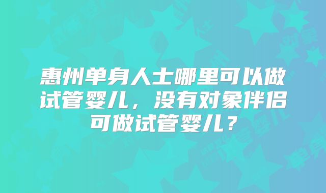 惠州单身人士哪里可以做试管婴儿，没有对象伴侣可做试管婴儿？