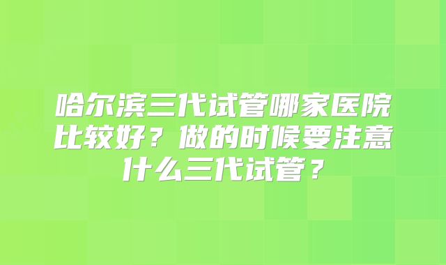 哈尔滨三代试管哪家医院比较好？做的时候要注意什么三代试管？