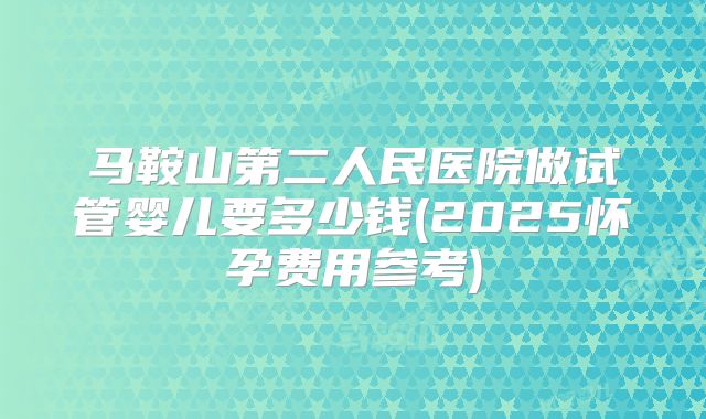 马鞍山第二人民医院做试管婴儿要多少钱(2025怀孕费用参考)