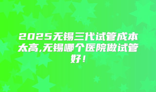 2025无锡三代试管成本太高,无锡哪个医院做试管好！