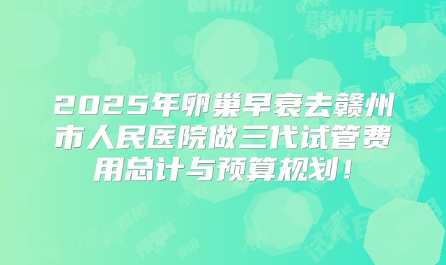 2025年卵巢早衰去赣州市人民医院做三代试管费用总计与预算规划！