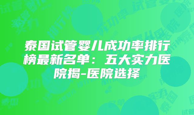 泰国试管婴儿成功率排行榜最新名单：五大实力医院揭-医院选择