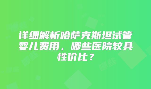 详细解析哈萨克斯坦试管婴儿费用，哪些医院较具性价比？