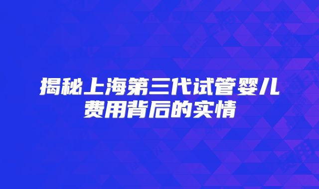 揭秘上海第三代试管婴儿费用背后的实情