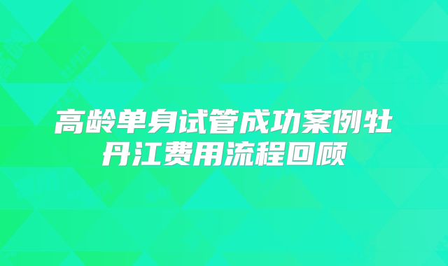 高龄单身试管成功案例牡丹江费用流程回顾