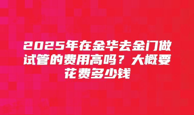 2025年在金华去金门做试管的费用高吗?大概要花费多少钱