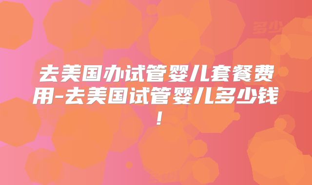 去美国办试管婴儿套餐费用-去美国试管婴儿多少钱！