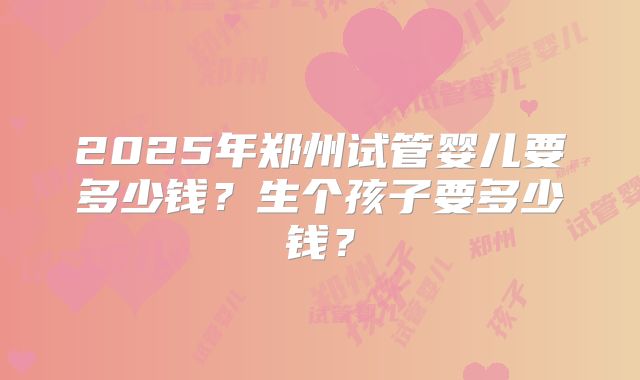2025年郑州试管婴儿要多少钱？生个孩子要多少钱？