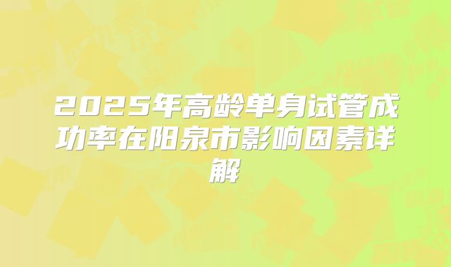 2025年高龄单身试管成功率在阳泉市影响因素详解