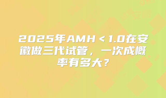 2025年AMH＜1.0在安徽做三代试管，一次成概率有多大？