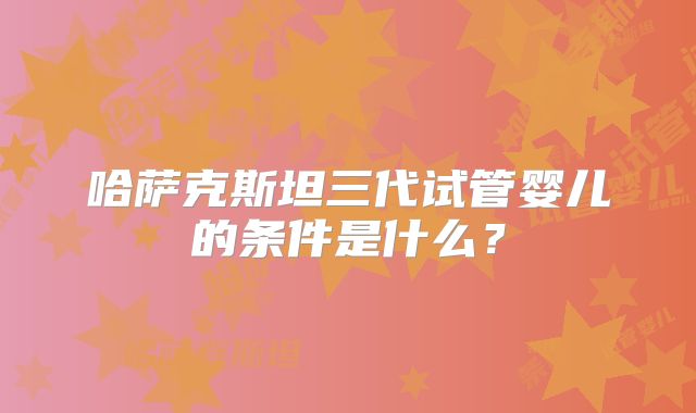 哈萨克斯坦三代试管婴儿的条件是什么？