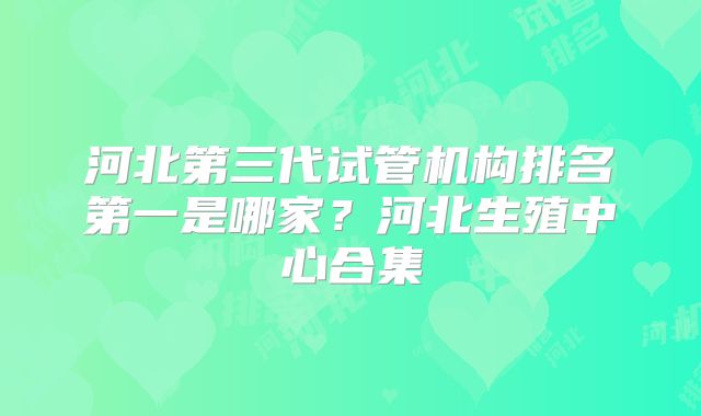 河北第三代试管机构排名第一是哪家？河北生殖中心合集