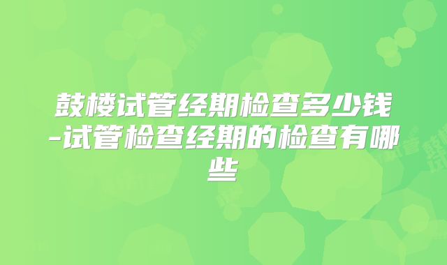 鼓楼试管经期检查多少钱-试管检查经期的检查有哪些