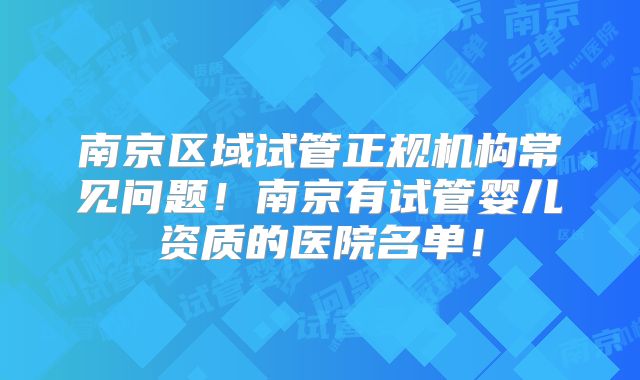 南京区域试管正规机构常见问题！南京有试管婴儿资质的医院名单！