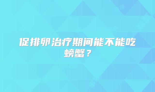 促排卵治疗期间能不能吃螃蟹?