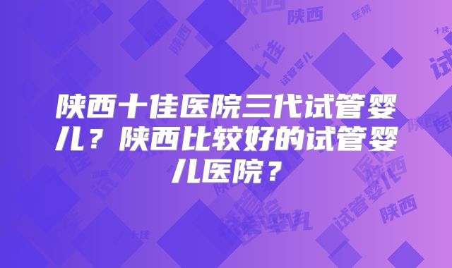 陕西十佳医院三代试管婴儿？陕西比较好的试管婴儿医院？