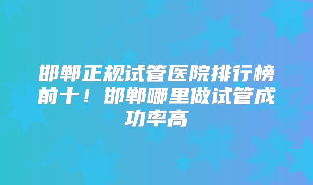 邯郸正规试管医院排行榜前十！邯郸哪里做试管成功率高