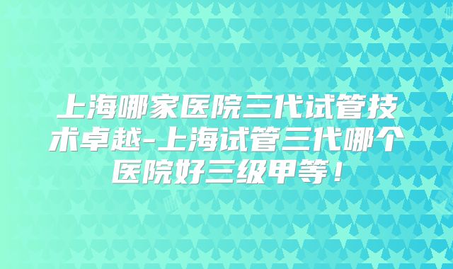 上海哪家医院三代试管技术卓越-上海试管三代哪个医院好三级甲等!