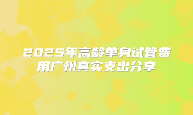 2025年高龄单身试管费用广州真实支出分享