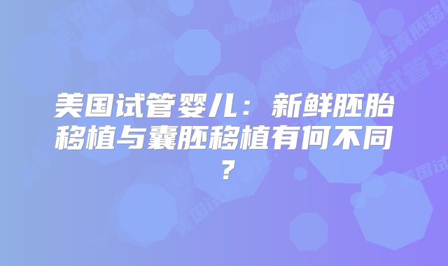 美国试管婴儿:新鲜胚胎移植与囊胚移植有何不同?