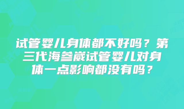 试管婴儿身体都不好吗？第三代海参崴试管婴儿对身体一点影响都没有吗？