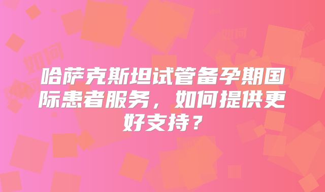哈萨克斯坦试管备孕期国际患者服务,如何提供更好支持?