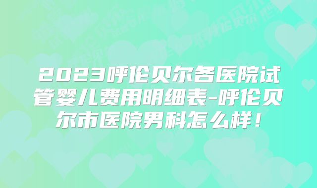 2023呼伦贝尔各医院试管婴儿费用明细表-呼伦贝尔市医院男科怎么样！