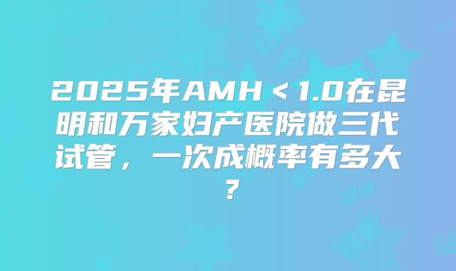 2025年AMH＜1.0在昆明和万家妇产医院做三代试管，一次成概率有多大？
