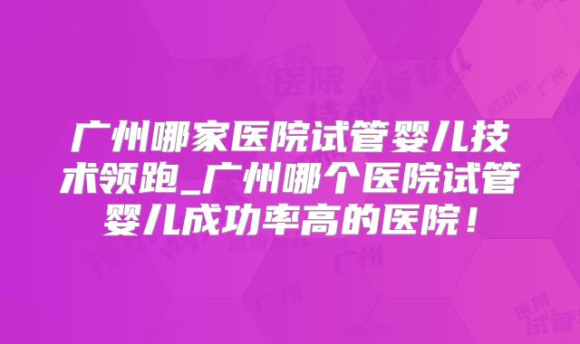 广州哪家医院试管婴儿技术领跑_广州哪个医院试管婴儿成功率高的医院！