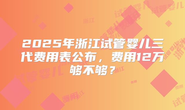 2025年浙江试管婴儿三代费用表公布，费用12万够不够？