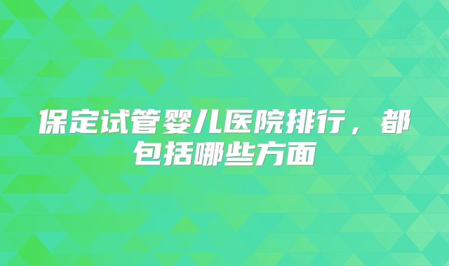 保定试管婴儿医院排行,都包括哪些方面