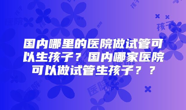 国内哪里的医院做试管可以生孩子?国内哪家医院可以做试管生孩子??