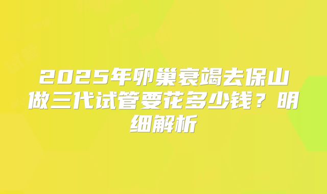 2025年卵巢衰竭去保山做三代试管要花多少钱？明细解析