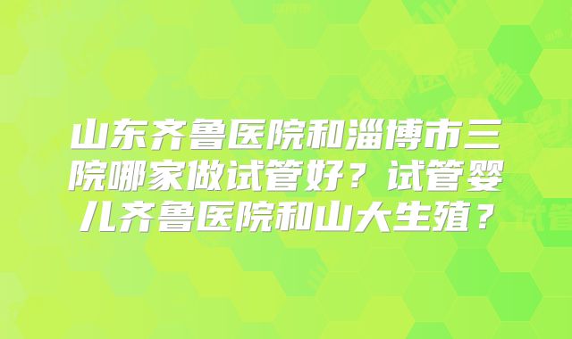 山东齐鲁医院和淄博市三院哪家做试管好？试管婴儿齐鲁医院和山大生殖？