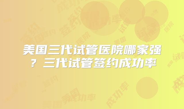 美国三代试管医院哪家强？三代试管签约成功率