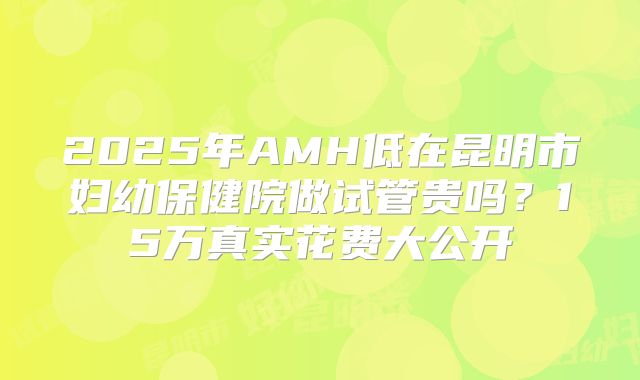 2025年AMH低在昆明市妇幼保健院做试管贵吗？15万真实花费大公开